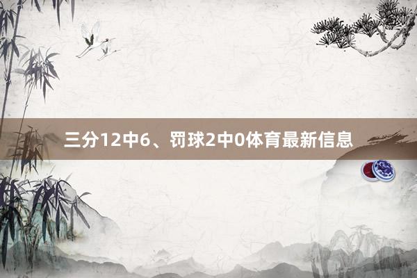 三分12中6、罚球2中0体育最新信息