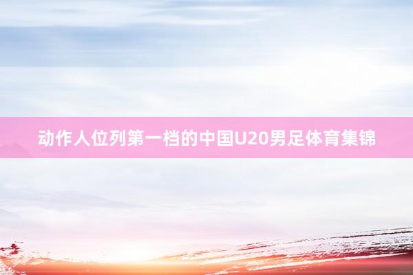 动作人位列第一档的中国U20男足体育集锦