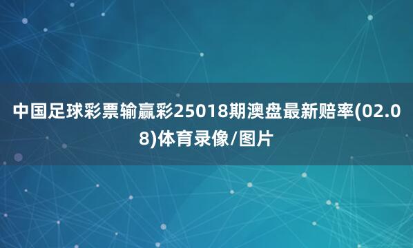 中国足球彩票输赢彩25018期澳盘最新赔率(02.08)体育