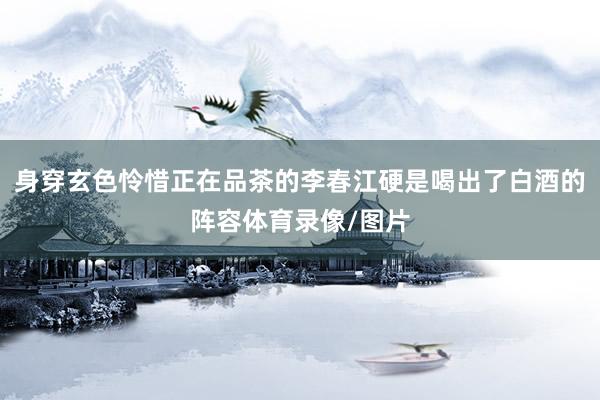 身穿玄色怜惜正在品茶的李春江硬是喝出了白酒的阵容体育录像/图