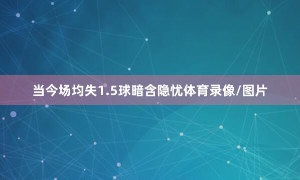 当今场均失1.5球暗含隐忧体育录像/图片