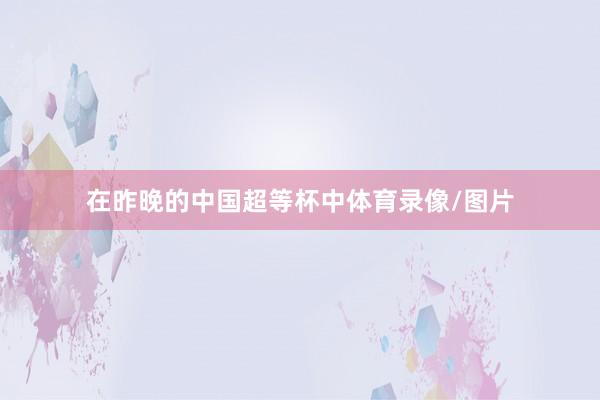 在昨晚的中国超等杯中体育录像/图片