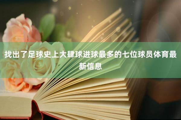 找出了足球史上大肆球进球最多的七位球员体育最新信息