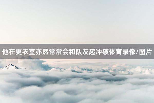 他在更衣室亦然常常会和队友起冲破体育录像/图片