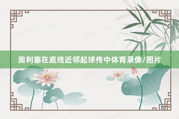 奥利塞在底线近邻起球传中体育录像/图片