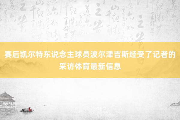 赛后凯尔特东说念主球员波尔津吉斯经受了记者的采访体育最新信息