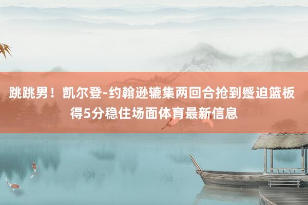 跳跳男！凯尔登-约翰逊辘集两回合抢到蹙迫篮板 得5分稳住场面体育最新信息