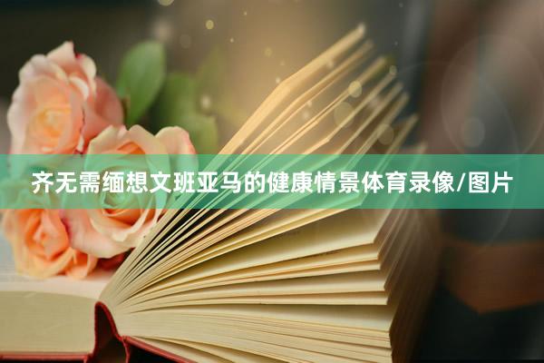 齐无需缅想文班亚马的健康情景体育录像/图片