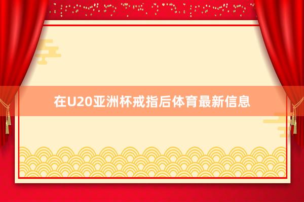 在U20亚洲杯戒指后体育最新信息