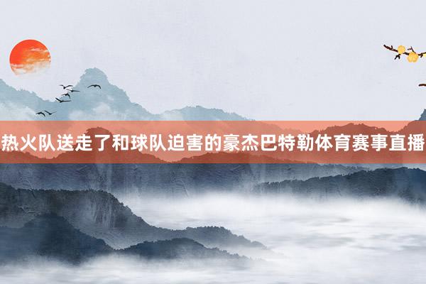 热火队送走了和球队迫害的豪杰巴特勒体育赛事直播