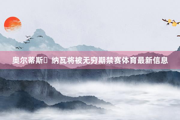 奥尔蒂斯・纳瓦将被无穷期禁赛体育最新信息