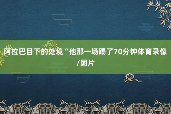 阿拉巴目下的处境“他那一场踢了70分钟体育录像/图片