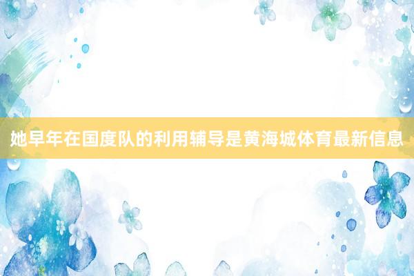 她早年在国度队的利用辅导是黄海城体育最新信息