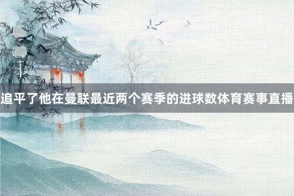 追平了他在曼联最近两个赛季的进球数体育赛事直播