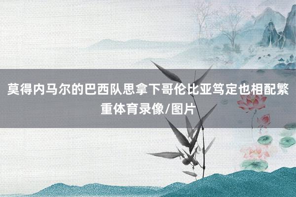 莫得内马尔的巴西队思拿下哥伦比亚笃定也相配繁重体育录像/图片