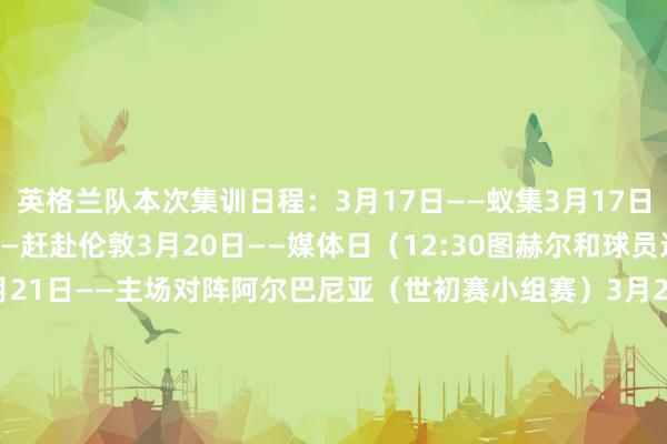 英格兰队本次集训日程：3月17日——蚁集3月17日——运行测验3月20日——赶赴伦敦3月20日——媒体日（12:30图赫尔和球员进入赛前发布会）3月21日——主场对阵阿尔巴尼亚（世初赛小组赛）3月22日——还原3月23日——媒体日（12:30图赫尔和球员进入赛前发布会）3月24日——主场对阵拉脱维亚（世初赛小组赛）    体育集锦