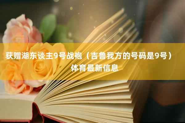 获赠湖东谈主9号战袍（吉鲁我方的号码是9号）    体育最新信息