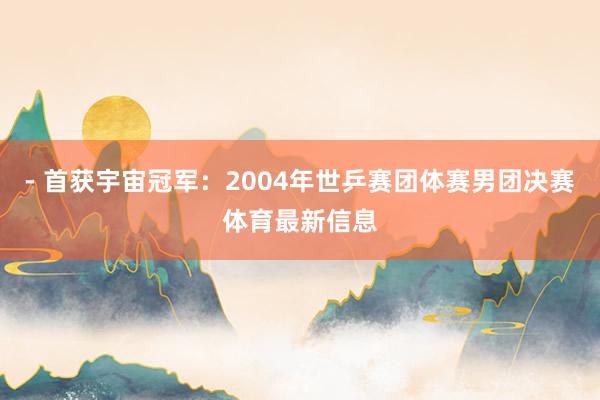 - 首获宇宙冠军:2004年世乒赛团体赛男团决赛体育最新信息