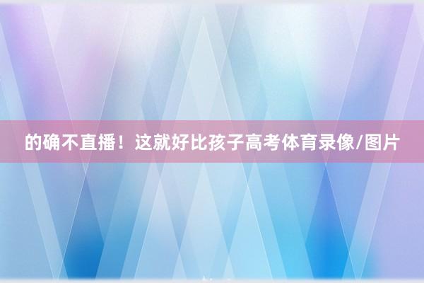 的确不直播!这就好比孩子高考体育录像/图片