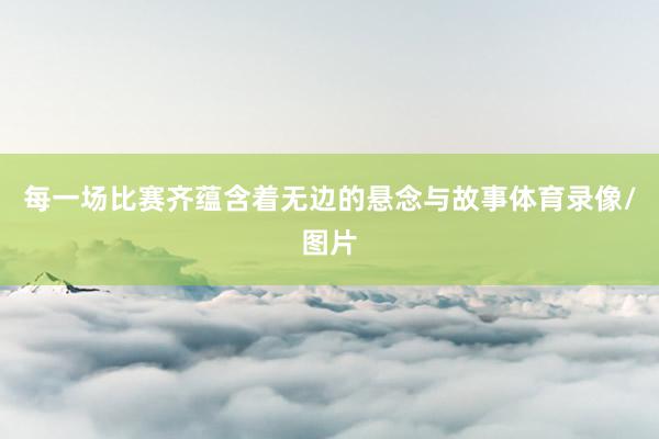 每一场比赛齐蕴含着无边的悬念与故事体育录像/图片