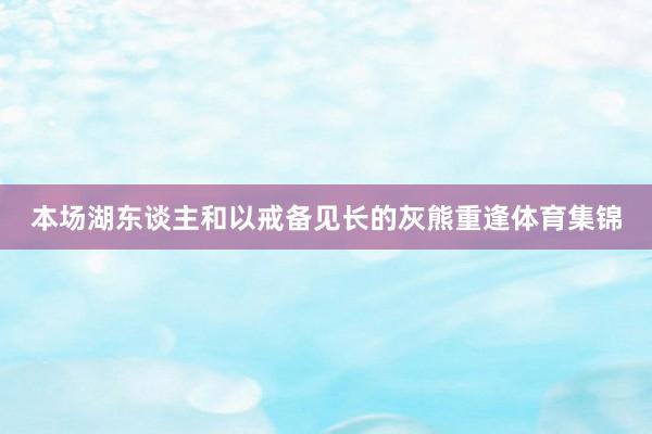 本场湖东谈主和以戒备见长的灰熊重逢体育集锦