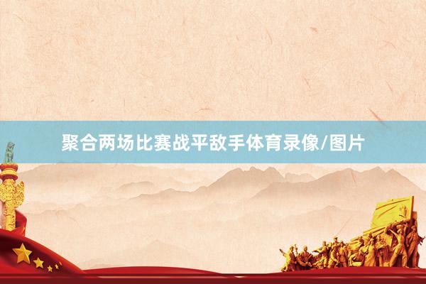 聚合两场比赛战平敌手体育录像/图片