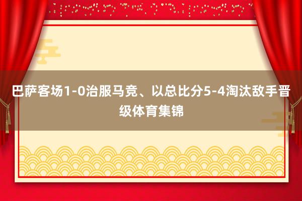 巴萨客场1-0治服马竞、以总比分5-4淘汰敌手晋级体育集锦