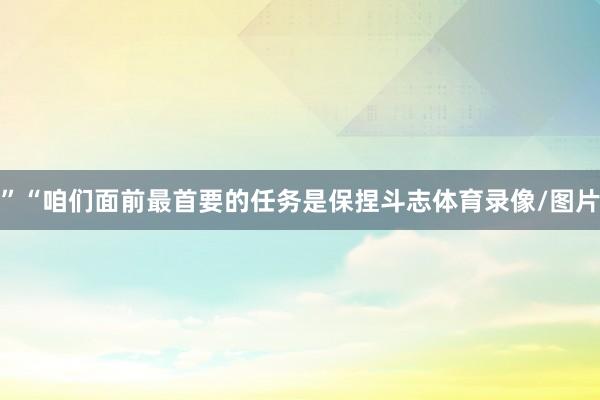”“咱们面前最首要的任务是保捏斗志体育录像/图片