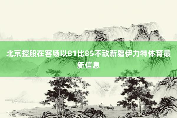 北京控股在客场以81比85不敌新疆伊力特体育最新信息