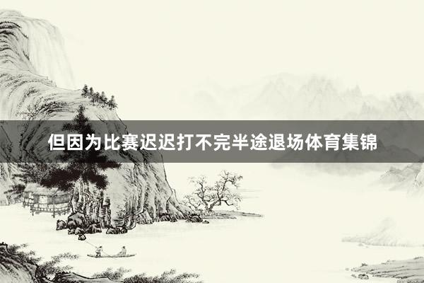 但因为比赛迟迟打不完半途退场体育集锦