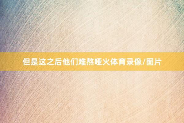 但是这之后他们难熬哑火体育录像/图片