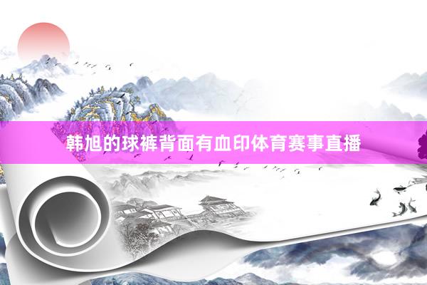 韩旭的球裤背面有血印体育赛事直播