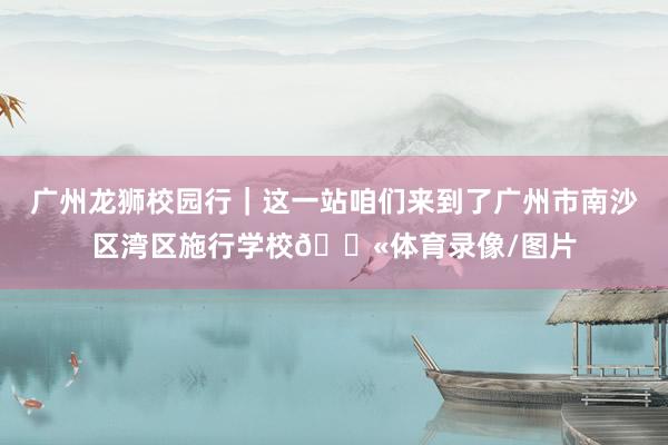 广州龙狮校园行｜这一站咱们来到了广州市南沙区湾区施行学校🏫体