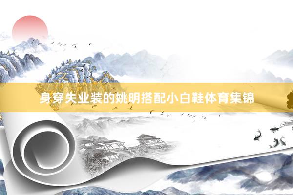 身穿失业装的姚明搭配小白鞋体育集锦