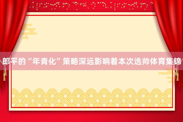 郎平的“年青化”策略深远影响着本次选帅体育集锦