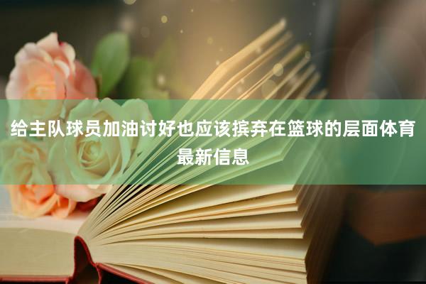 给主队球员加油讨好也应该摈弃在篮球的层面体育最新信息
