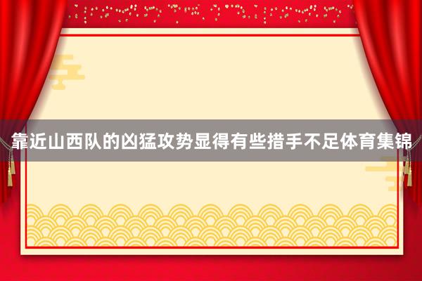 靠近山西队的凶猛攻势显得有些措手不足体育集锦
