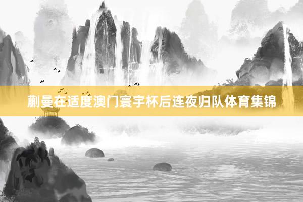 蒯曼在适度澳门寰宇杯后连夜归队体育集锦