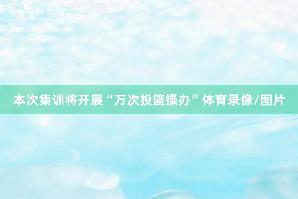 本次集训将开展“万次投篮操办”体育录像/图片
