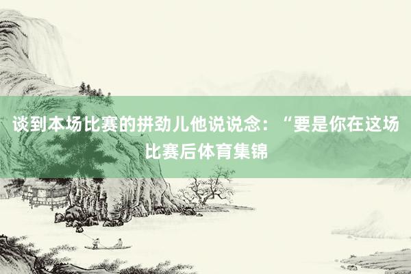 谈到本场比赛的拼劲儿他说说念：“要是你在这场比赛后体育集锦