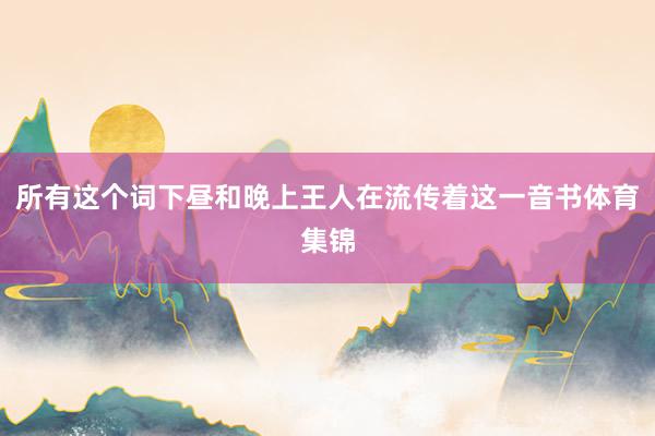 所有这个词下昼和晚上王人在流传着这一音书体育集锦