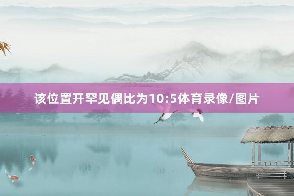 该位置开罕见偶比为10:5体育录像/图片