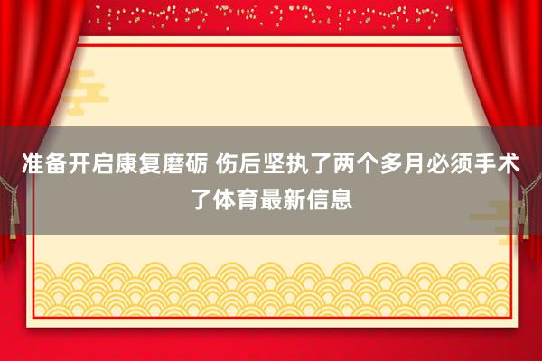 准备开启康复磨砺 伤后坚执了两个多月必须手术了体育最新信息