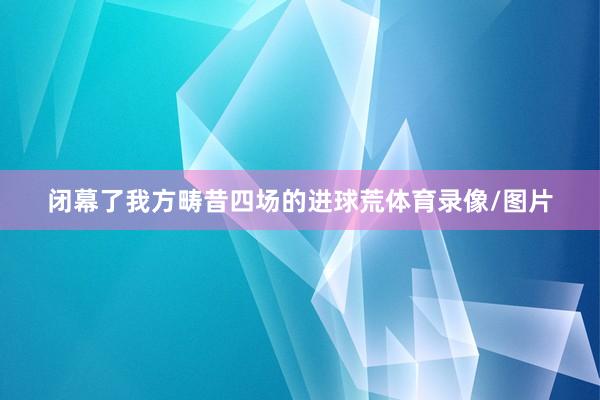 闭幕了我方畴昔四场的进球荒体育录像/图片