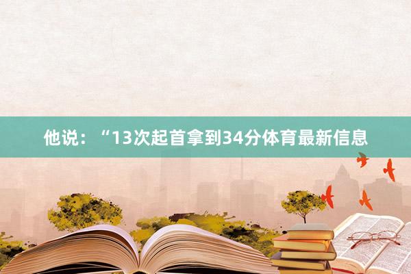 他说：“13次起首拿到34分体育最新信息