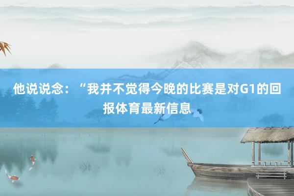 他说说念：“我并不觉得今晚的比赛是对G1的回报体育最新信息