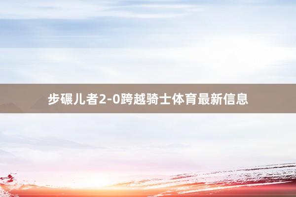 步碾儿者2-0跨越骑士体育最新信息
