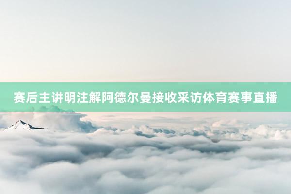 赛后主讲明注解阿德尔曼接收采访体育赛事直播