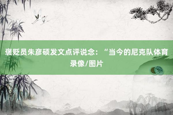 褒贬员朱彦硕发文点评说念：“当今的尼克队体育录像/图片