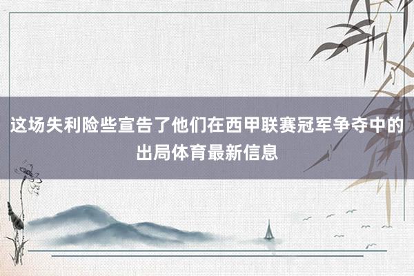这场失利险些宣告了他们在西甲联赛冠军争夺中的出局体育最新信息